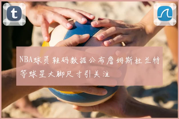 NBA球员鞋码数据公布詹姆斯杜兰特等球星大脚尺寸引关注
