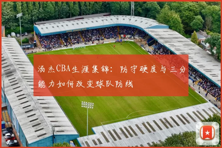 汤杰CBA生涯集锦:防守硬度与三分能力如何改变球队防线
