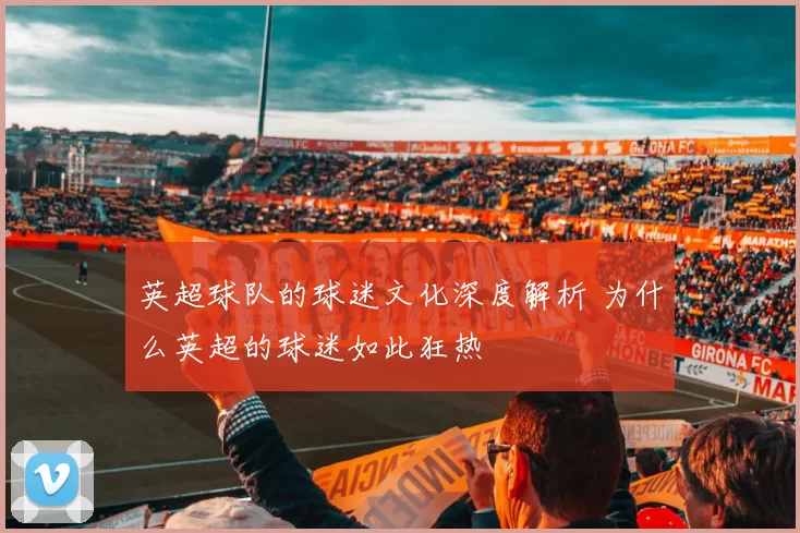 英超球队的球迷文化深度解析 为什么英超的球迷如此狂热