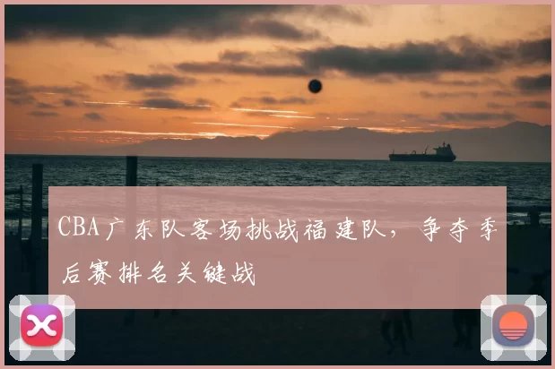 CBA广东队客场挑战福建队,争夺季后赛排名关键战