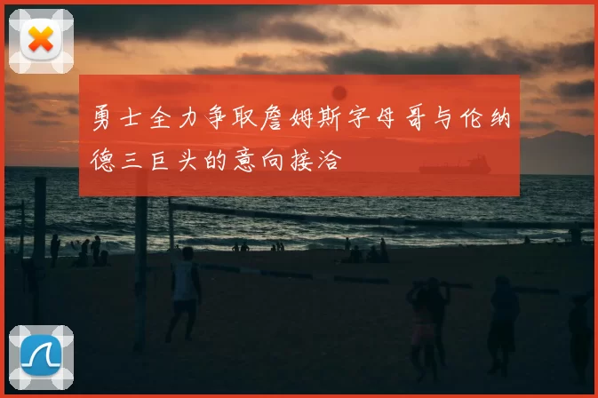 勇士全力争取詹姆斯字母哥与伦纳德三巨头的意向接洽