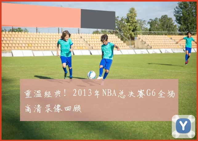 重温经典！2013年NBA总决赛G6全场高清录像回顾