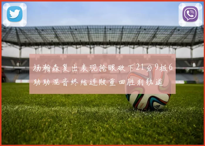 杨瀚森复出表现抢眼砍下21分9板6助助混音终结连败重回胜利轨道
