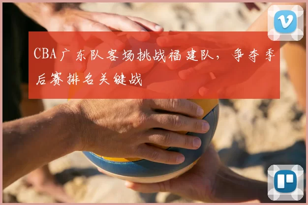 CBA广东队客场挑战福建队，争夺季后赛排名关键战
