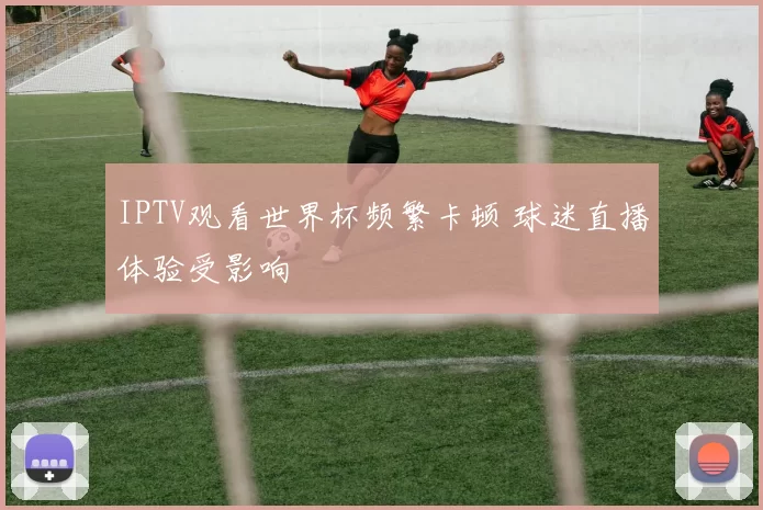 IPTV观看世界杯频繁卡顿 球迷直播体验受影响