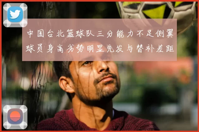 中国台北篮球队三分能力不足侧翼球员身高劣势明显先发与替补差距显著
