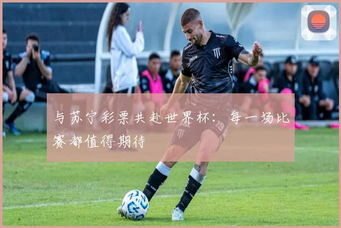与苏宁彩票共赴世界杯：每一场比赛都值得期待