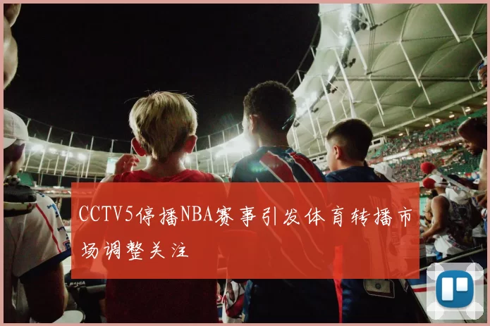 CCTV5停播NBA赛事引发体育转播市场调整关注