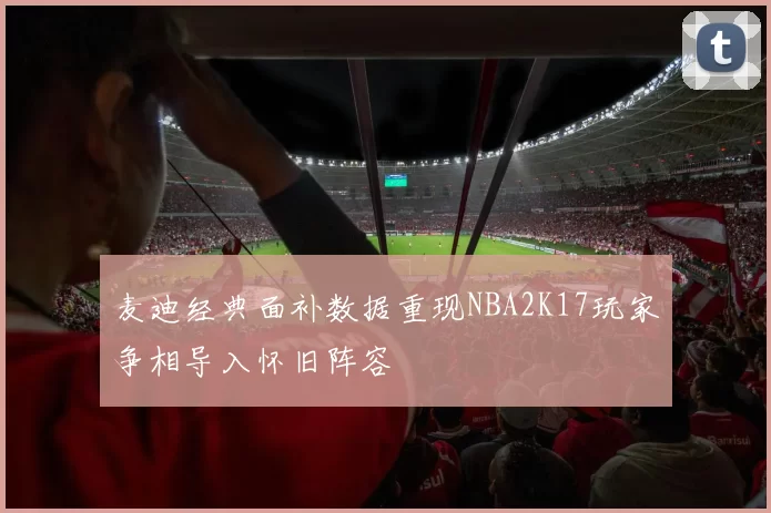 麦迪经典面补数据重现NBA2K17玩家争相导入怀旧阵容