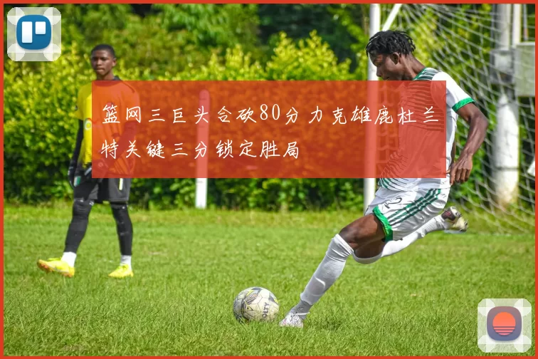 篮网三巨头合砍80分力克雄鹿杜兰特关键三分锁定胜局