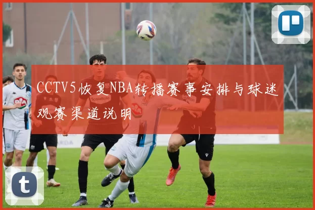 CCTV5恢复NBA转播赛事安排与球迷观赛渠道说明