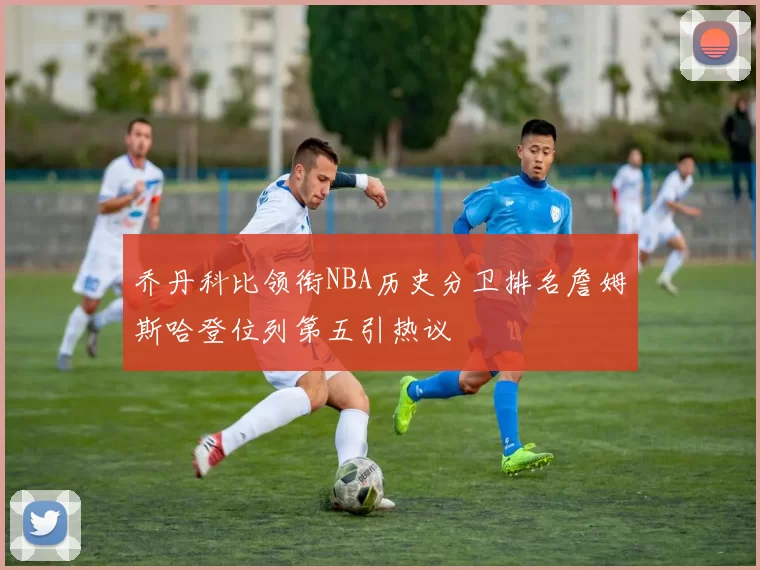 乔丹科比领衔NBA历史分卫排名詹姆斯哈登位列第五引热议