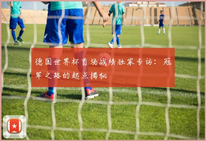 德国世界杯首场战绩独家专访:冠军之路的起点揭秘