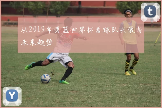 从2019年男篮世界杯看球队兴衰与未来趋势