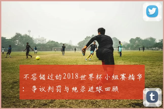 不容错过的2018世界杯小组赛精华:争议判罚与绝杀进球回顾