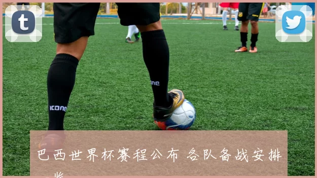 巴西世界杯赛程公布 各队备战安排一览