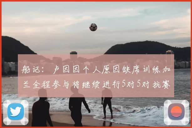 船记:卢因因个人原因缺席训练加兰全程参与将继续进行5对5对抗赛