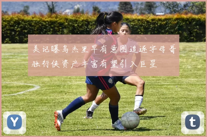 美记曝乌杰里早有意图追逐字母哥独行侠资产丰富有望引入巨星