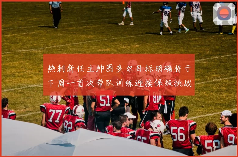 热刺新任主帅图多尔目标明确将于下周一首次带队训练迎接保级挑战