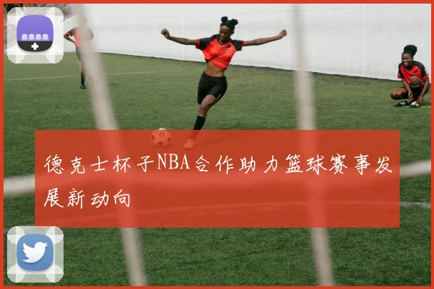 德克士杯子NBA合作助力篮球赛事发展新动向