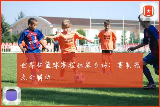世界杯篮球赛程独家专访：赛制亮点全解析