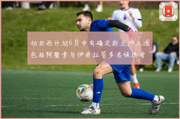 切尔西计划6月中旬确定新主帅人选包括阿隆索与伊劳拉等多名候选者