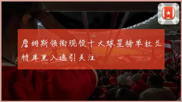 詹姆斯领衔现役十大球星榜单杜兰特库里入选引关注
