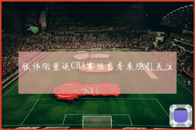 张伟刚重返CBA赛场首秀表现引关注