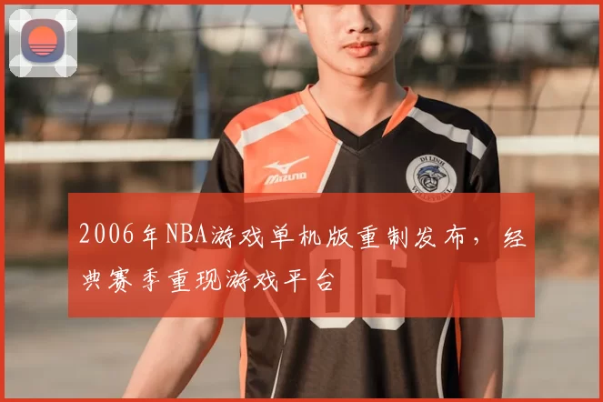 2006年NBA游戏单机版重制发布，经典赛季重现游戏平台