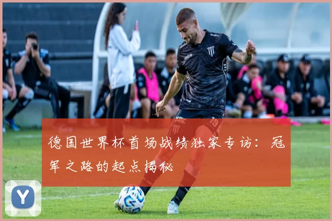 德国世界杯首场战绩独家专访:冠军之路的起点揭秘