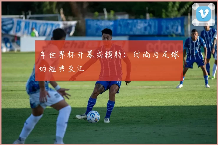 年世界杯开幕式模特:时尚与足球的经典交汇
