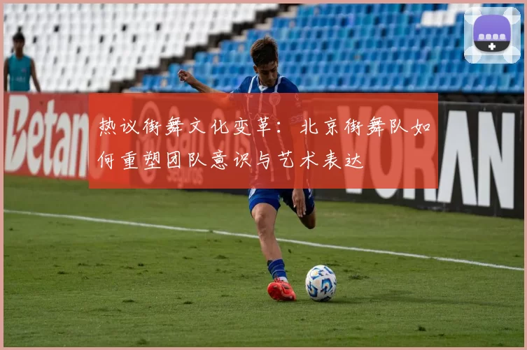 热议街舞文化变革:北京街舞队如何重塑团队意识与艺术表达