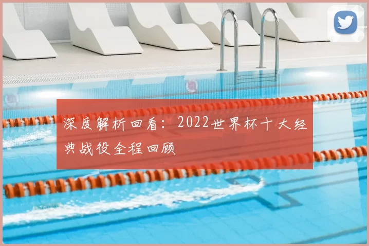 深度解析回看:2022世界杯十大经典战役全程回顾