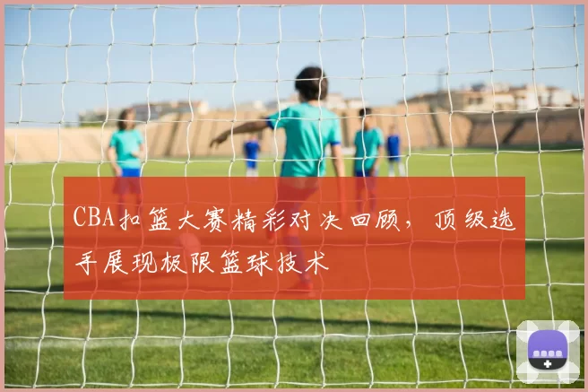 CBA扣篮大赛精彩对决回顾，顶级选手展现极限篮球技术