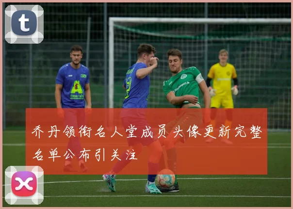 乔丹领衔名人堂成员头像更新完整名单公布引关注