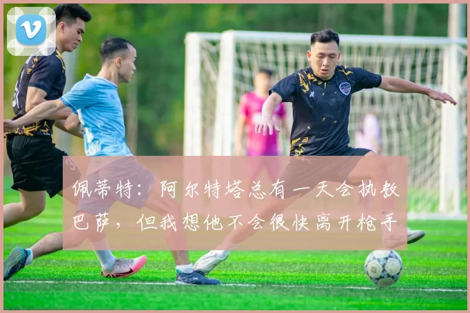 佩蒂特：阿尔特塔总有一天会执教巴萨，但我想他不会很快离开枪手