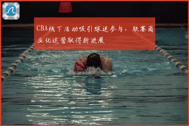 CBA线下活动吸引球迷参与，联赛商业化运营取得新进展
