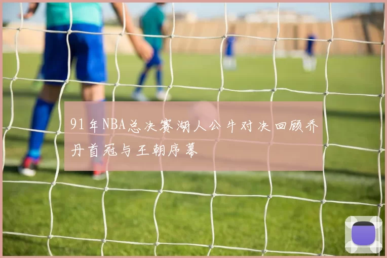 91年NBA总决赛湖人公牛对决回顾乔丹首冠与王朝序幕