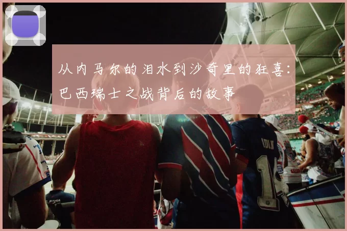 从内马尔的泪水到沙奇里的狂喜：巴西瑞士之战背后的故事