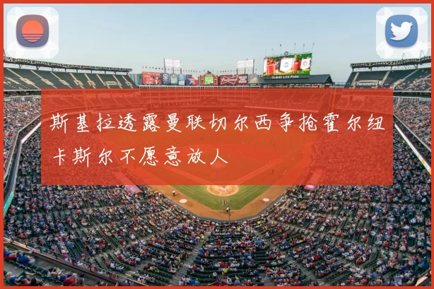 斯基拉透露曼联切尔西争抢霍尔纽卡斯尔不愿意放人