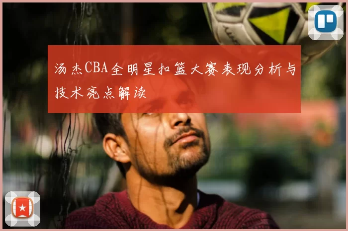 汤杰CBA全明星扣篮大赛表现分析与技术亮点解读