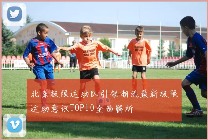 北京极限运动队引领潮流最新极限运动意识TOP10全面解析