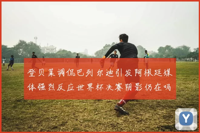 登贝莱调侃巴列尔迪引发阿根廷媒体强烈反应世界杯决赛阴影仍在吗