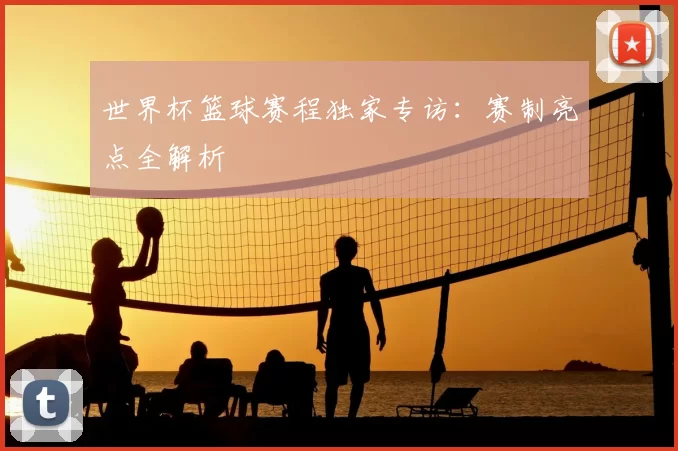 世界杯篮球赛程独家专访：赛制亮点全解析