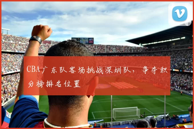 CBA广东队客场挑战深圳队，争夺积分榜排名位置