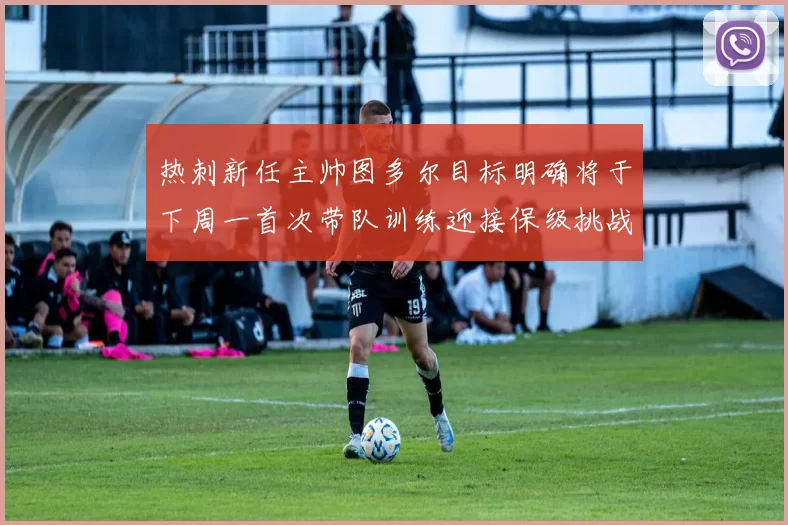 热刺新任主帅图多尔目标明确将于下周一首次带队训练迎接保级挑战
