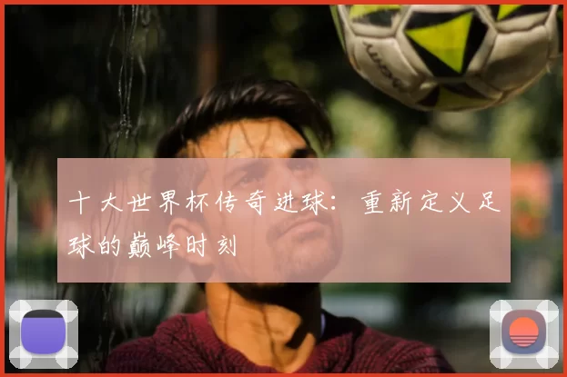 十大世界杯传奇进球:重新定义足球的巅峰时刻