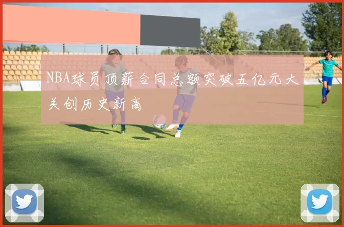 NBA球员顶薪合同总额突破五亿元大关创历史新高