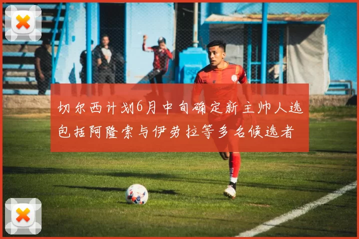 切尔西计划6月中旬确定新主帅人选包括阿隆索与伊劳拉等多名候选者