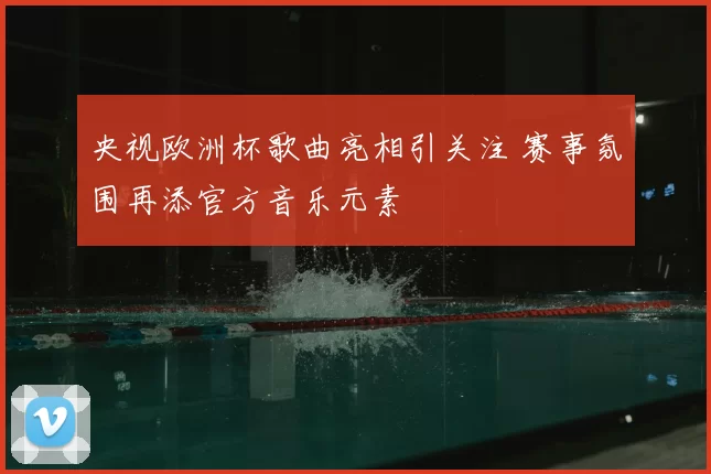 央视欧洲杯歌曲亮相引关注 赛事氛围再添官方音乐元素